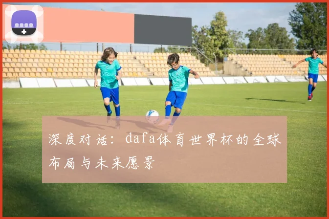 深度对话:dafa体育世界杯的全球布局与未来愿景