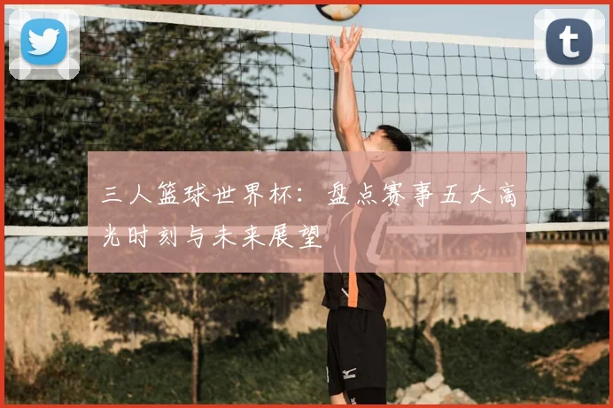 三人篮球世界杯:盘点赛事五大高光时刻与未来展望