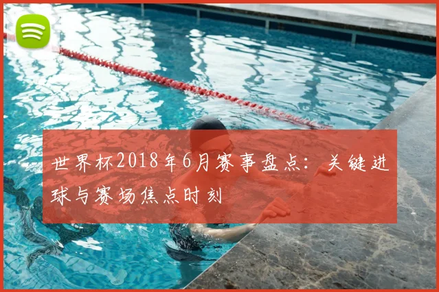 世界杯2018年6月赛事盘点:关键进球与赛场焦点时刻