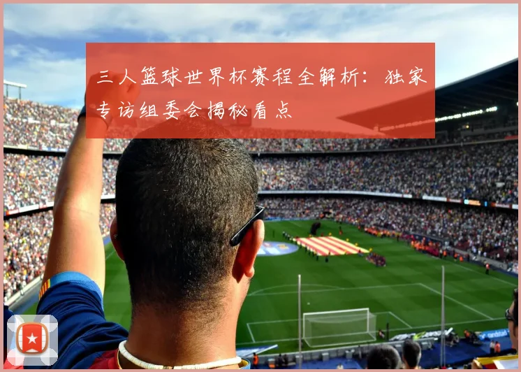 三人篮球世界杯赛程全解析：独家专访组委会揭秘看点