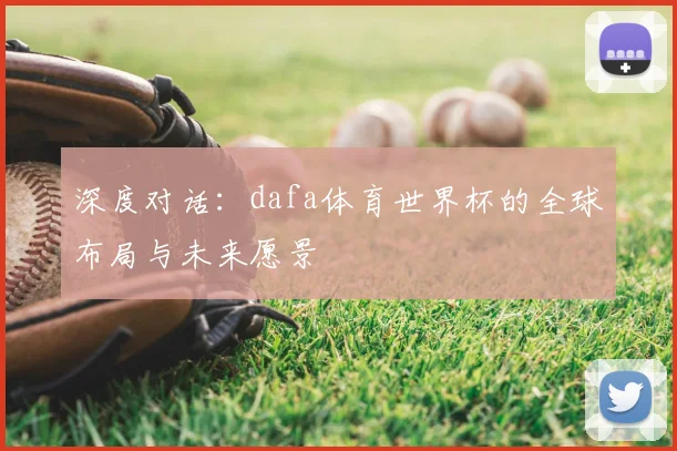 深度对话:dafa体育世界杯的全球布局与未来愿景