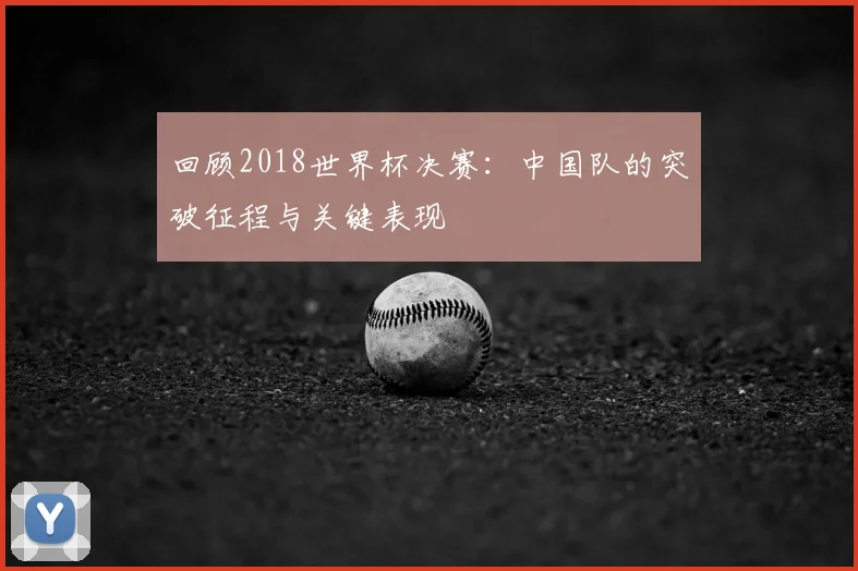 回顾2018世界杯决赛:中国队的突破征程与关键表现