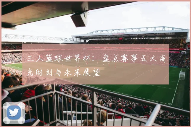 三人篮球世界杯:盘点赛事五大高光时刻与未来展望