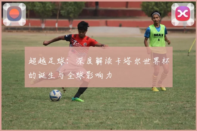 超越足球：深度解读卡塔尔世界杯的诞生与全球影响力