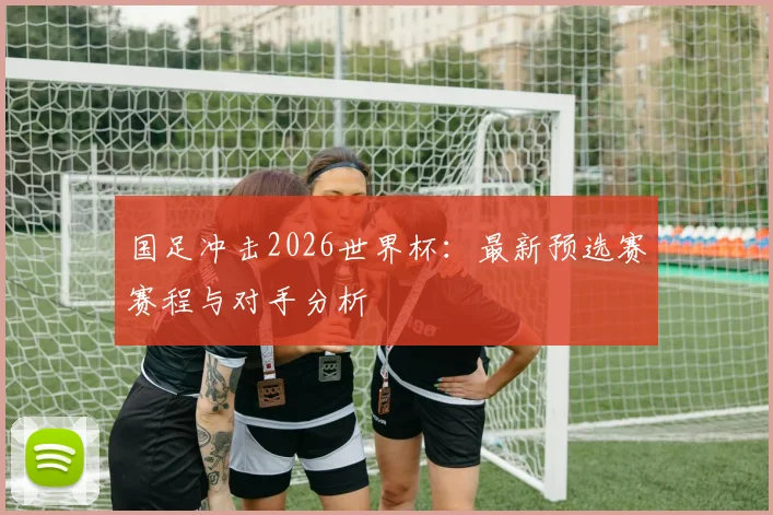 国足冲击2026世界杯：最新预选赛赛程与对手分析