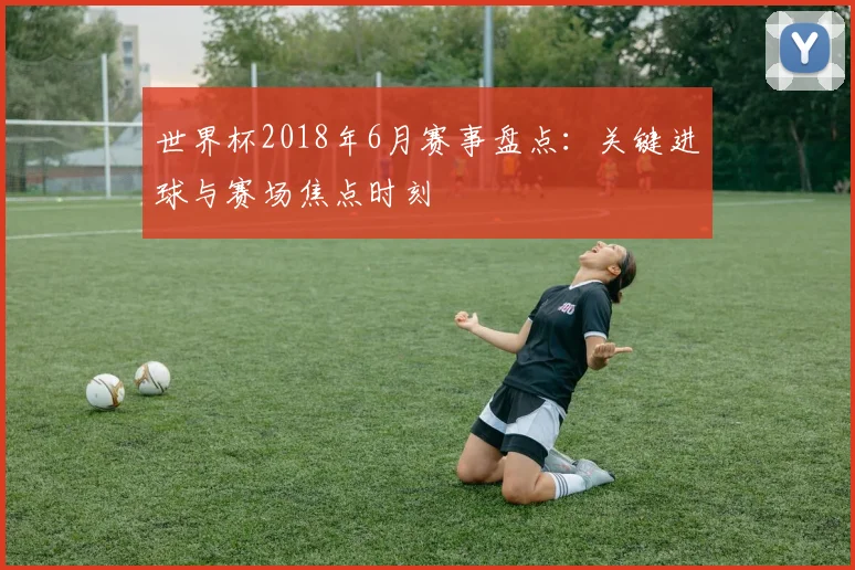 世界杯2018年6月赛事盘点：关键进球与赛场焦点时刻