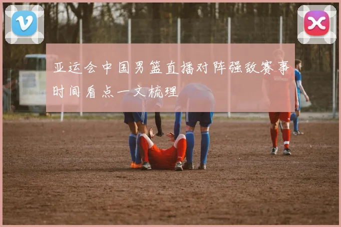 亚运会中国男篮直播对阵强敌赛事时间看点一文梳理