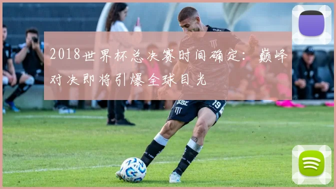 2018世界杯总决赛时间确定：巅峰对决即将引爆全球目光