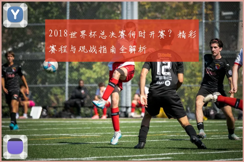 2018世界杯总决赛何时开赛？精彩赛程与观战指南全解析