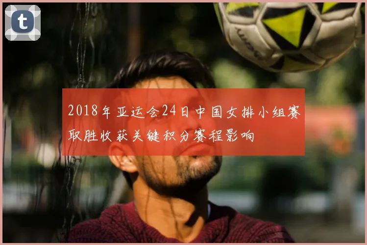 2018年亚运会24日中国女排小组赛取胜收获关键积分赛程影响